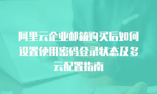 阿里云企业邮箱购买后如何设置使用密码登录状态及多云配置指南