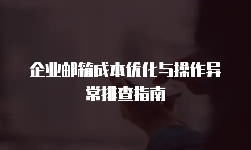 企业邮箱成本优化与操作异常排查指南