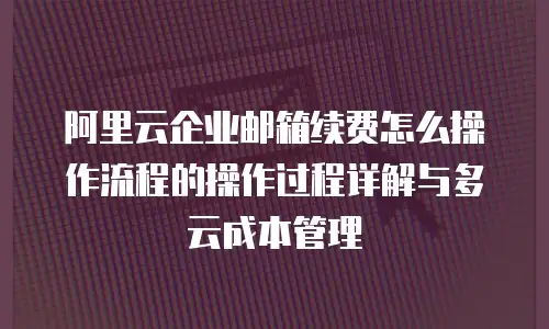 阿里云企业邮箱续费怎么操作流程的操作过程详解与多云成本管理