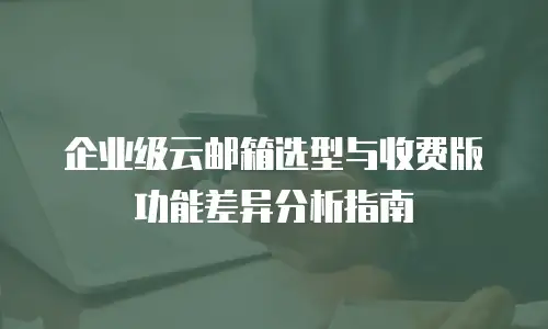 企业级云邮箱选型与收费版功能差异分析指南