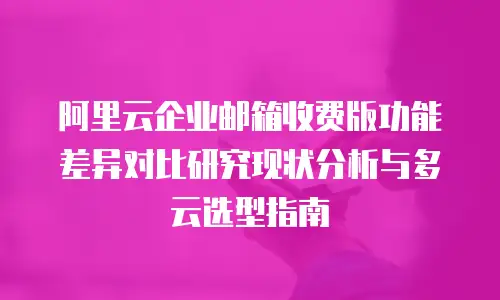 阿里云企业邮箱收费版功能差异对比研究现状分析与多云选型指南