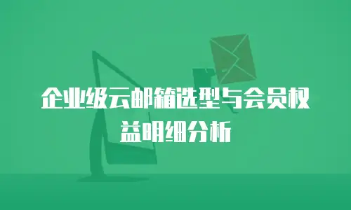 企业级云邮箱选型与会员权益明细分析