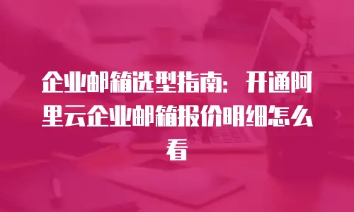 企业邮箱选型指南：开通阿里云企业邮箱报价明细怎么看