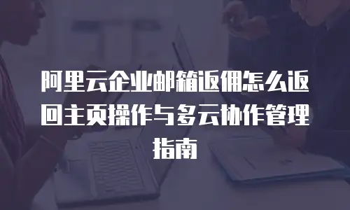 阿里云企业邮箱返佣怎么返回主页操作与多云协作管理指南