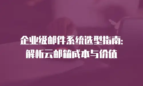企业级邮件系统选型指南：解析云邮箱成本与价值