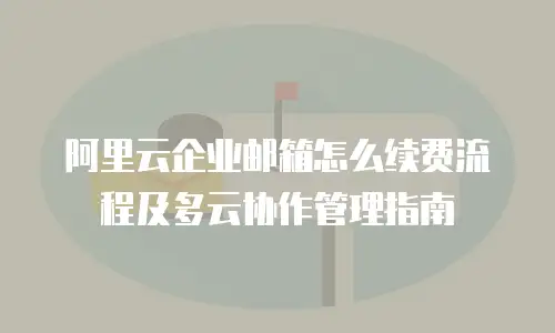 阿里云企业邮箱怎么续费流程及多云协作管理指南