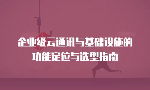 企业级云通讯与基础设施的功能定位与选型指南