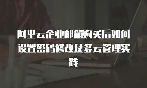 阿里云企业邮箱购买后如何设置密码修改及多云管理实践