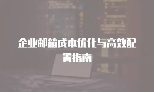企业邮箱成本优化与高效配置指南