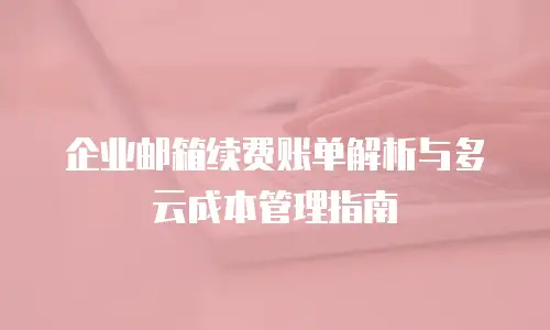 企业邮箱续费账单解析与多云成本管理指南