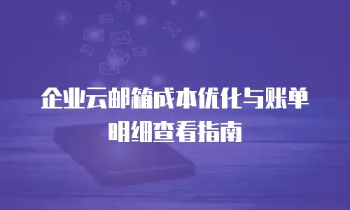 企业云邮箱成本优化与账单明细查看指南