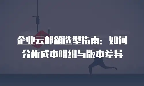 企业云邮箱选型指南：如何分析成本明细与版本差异