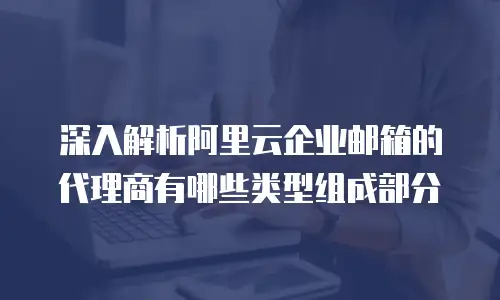 深入解析阿里云企业邮箱的代理商有哪些类型组成部分