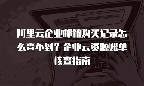 阿里云企业邮箱购买记录怎么查不到?企业云资源账单核查指南