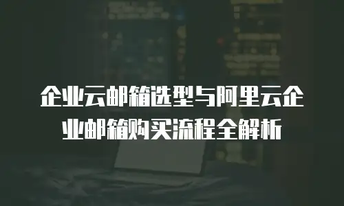 企业云邮箱选型与阿里云企业邮箱购买流程全解析