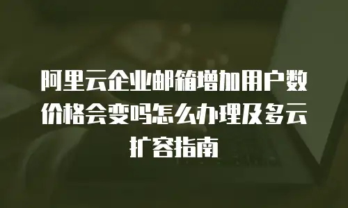 阿里云企业邮箱增加用户数价格会变吗怎么办理及多云扩容指南