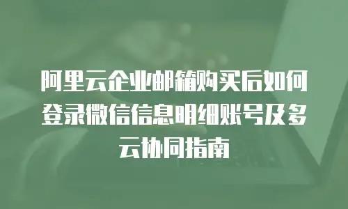 阿里云企业邮箱购买后如何登录微信信息明细账号及多云协同指南