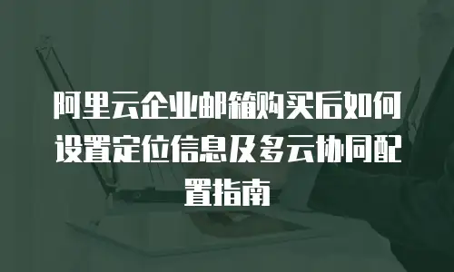 阿里云企业邮箱购买后如何设置定位信息及多云协同配置指南