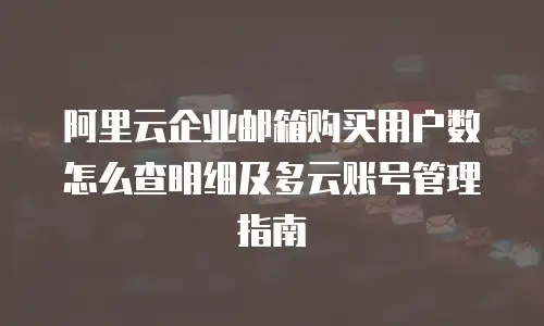 阿里云企业邮箱购买用户数怎么查明细及多云账号管理指南