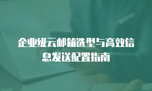 企业级云邮箱选型与高效信息发送配置指南