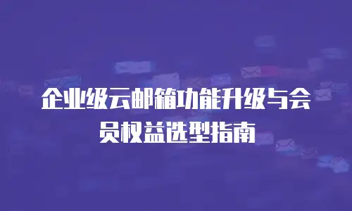 企业级云邮箱功能升级与会员权益选型指南