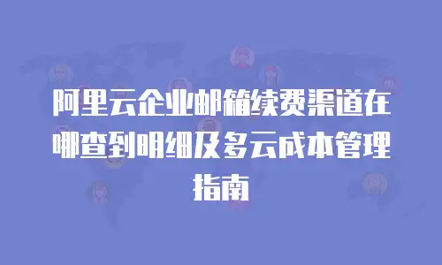 阿里云企业邮箱续费渠道在哪查到明细及多云成本管理指南