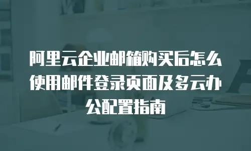 阿里云企业邮箱购买后怎么使用邮件登录页面及多云办公配置指南