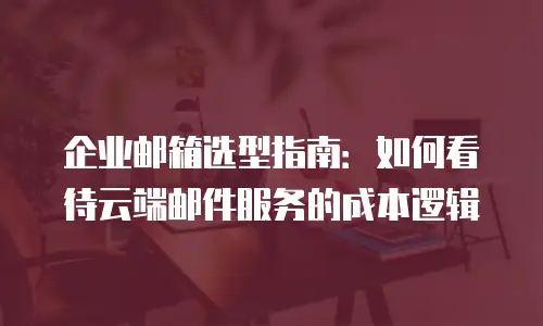 企业邮箱选型指南:如何看待云端邮件服务的成本逻辑