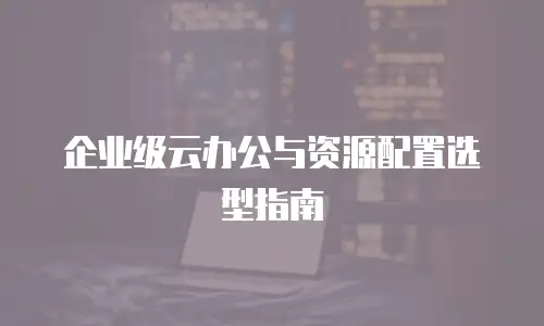 企业级云办公与资源配置选型指南