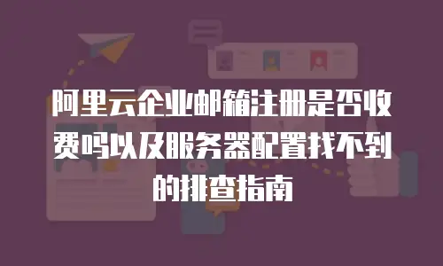 阿里云企业邮箱注册是否收费吗以及服务器配置找不到的排查指南