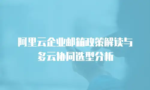 阿里云企业邮箱政策解读与多云协同选型分析