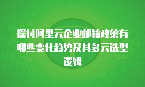 探讨阿里云企业邮箱政策有哪些变化趋势及其多云选型逻辑