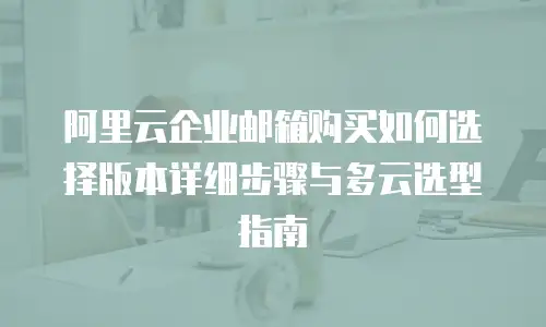 阿里云企业邮箱购买如何选择版本详细步骤与多云选型指南