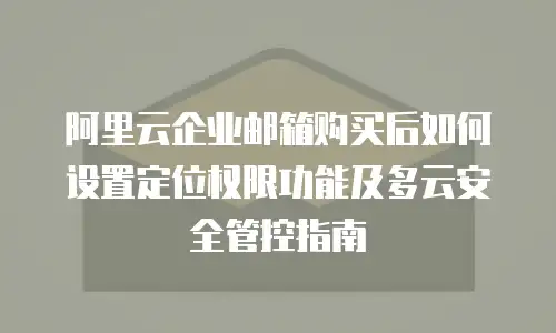阿里云企业邮箱购买后如何设置定位权限功能及多云安全管控指南
