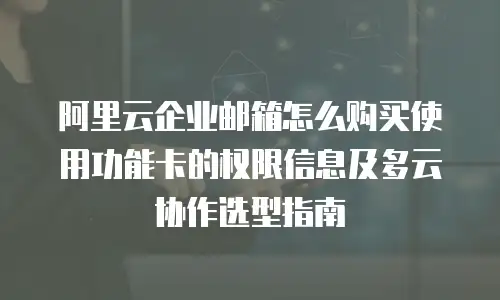 阿里云企业邮箱怎么购买使用功能卡的权限信息及多云协作选型指南