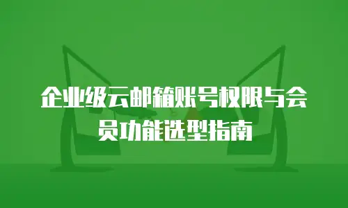 企业级云邮箱账号权限与会员功能选型指南