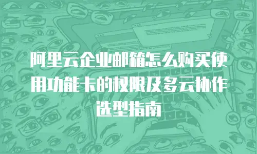 阿里云企业邮箱怎么购买使用功能卡的权限及多云协作选型指南