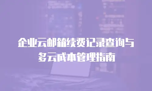 企业云邮箱续费记录查询与多云成本管理指南