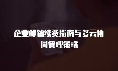 企业邮箱续费指南与多云协同管理策略
