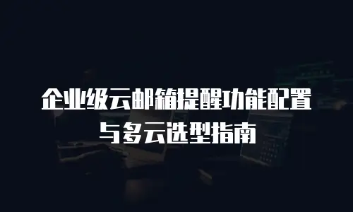 企业级云邮箱提醒功能配置与多云选型指南