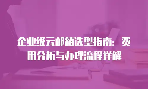 企业级云邮箱选型指南：费用分析与办理流程详解