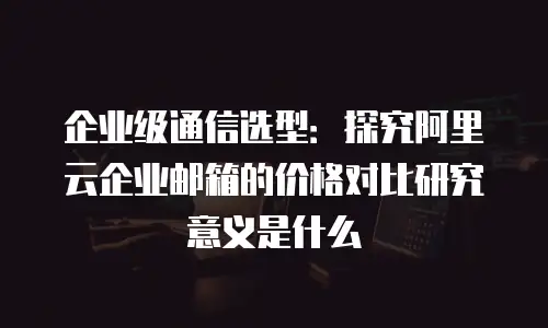 企业级通信选型:探究阿里云企业邮箱的价格对比研究意义是什么