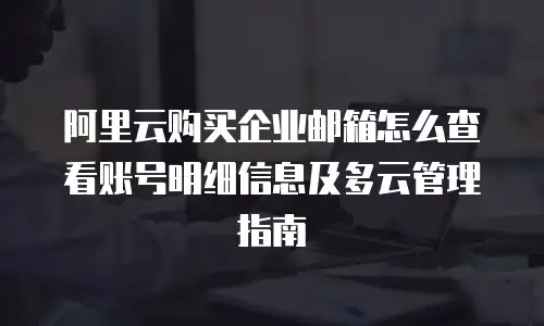 阿里云购买企业邮箱怎么查看账号明细信息及多云管理指南