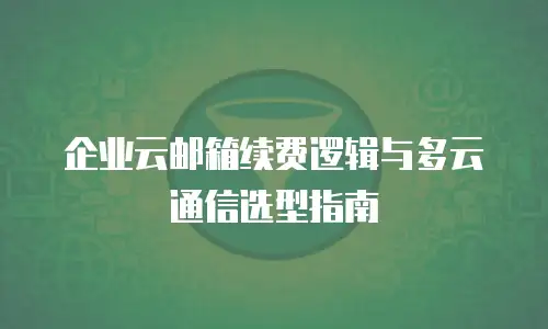 企业云邮箱续费逻辑与多云通信选型指南