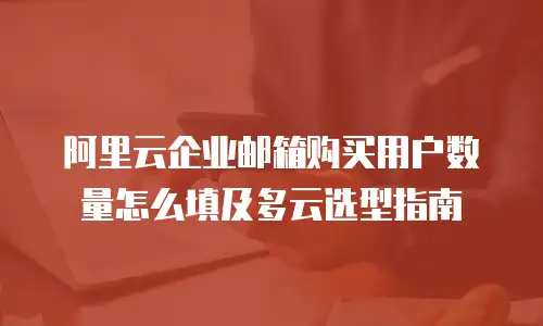 阿里云企业邮箱购买用户数量怎么填及多云选型指南