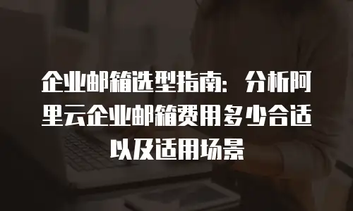 企业邮箱选型指南：分析阿里云企业邮箱费用多少合适以及适用场景