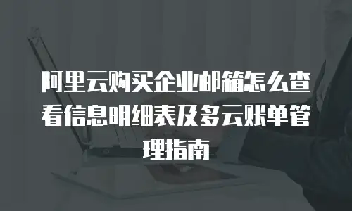 阿里云购买企业邮箱怎么查看信息明细表及多云账单管理指南