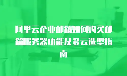 阿里云企业邮箱如何购买邮箱服务器功能及多云选型指南