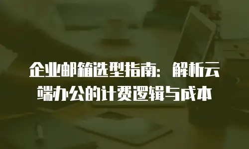 企业邮箱选型指南：解析云端办公的计费逻辑与成本