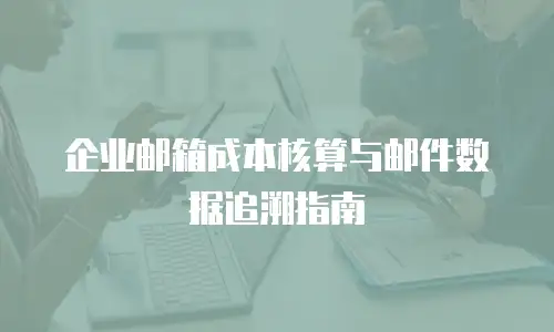 企业邮箱成本核算与邮件数据追溯指南